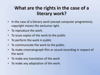 What are the rights in the case of a
              literary work?
• In the case of a literary work (except computer programme),
  copyright means the exclusive right.
• To reproduce the work .
• To issue copies of the work to the public
• To perform the work in public
• To communicate the work to the public.
• To make cinematograph film or sound recording in respect of
  the work
• To make any translation of the work
• To make any adaptation of the work.

                                                            5
 