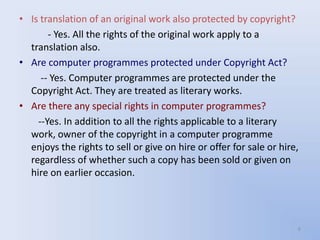 • Is translation of an original work also protected by copyright?
       - Yes. All the rights of the original work apply to a
  translation also.
• Are computer programmes protected under Copyright Act?
     -- Yes. Computer programmes are protected under the
  Copyright Act. They are treated as literary works.
• Are there any special rights in computer programmes?
    --Yes. In addition to all the rights applicable to a literary
  work, owner of the copyright in a computer programme
  enjoys the rights to sell or give on hire or offer for sale or hire,
  regardless of whether such a copy has been sold or given on
  hire on earlier occasion.




                                                                     6
 
