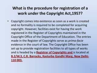 What is the procedure for registration of a
     work under the Copyright Act,1957?
• Copyright comes into existence as soon as a work is created
  and no formality is required to be completed for acquiring
  copyright. However, facilities exist for having the work
  registered in the Register of Copyrights maintained in the
  Copyright Office of the Department of Education. The entries
  made in the Register of Copyrights serve as prima-facie
  evidence in the court of law. The Copyright Office has been
  set up to provide registration facilities to all types of works
  and is headed by a Registrar of Copyrights and is located at
  B.2/W.3, C.R. Barracks, Kasturba Gandhi Marg, New Delhi-
  110 003.

                                                                7
 