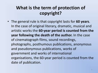 What is the term of protection of
                copyright?
• The general rule is that copyright lasts for 60 years.
  In the case of original literary, dramatic, musical and
  artistic works the 60-year period is counted from the
  year following the death of the author. In the case
  of cinematograph films, sound recordings,
  photographs, posthumous publications, anonymous
  and pseudonymous publications, works of
  government and works of international
  organisations, the 60-year period is counted from the
  date of publication.
                                                       9
 