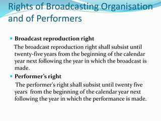 Rights of Broadcasting Organisation
and of Performers
 Broadcast reproduction right
The broadcast reproduction right shall subsist until
twenty-five years from the beginning of the calendar
year next following the year in which the broadcast is
made.
 Performer’s right
The performer's right shall subsist until twenty five
years from the beginning of the calendar year next
following the year in which the performance is made.
 
