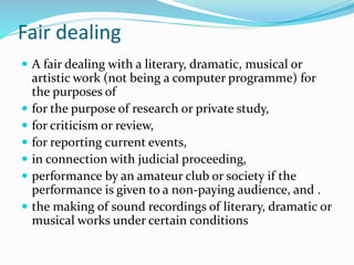 Fair dealing
 A fair dealing with a literary, dramatic, musical or
artistic work (not being a computer programme) for
the purposes of
 for the purpose of research or private study,
 for criticism or review,
 for reporting current events,
 in connection with judicial proceeding,
 performance by an amateur club or society if the
performance is given to a non-paying audience, and .
 the making of sound recordings of literary, dramatic or
musical works under certain conditions
 