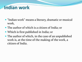 Indian work
 "Indian work" means a literary, dramatic or musical
work,
 The author of which is a citizen of India; or
 Which is first published in India; or
 The author of which, in the case of an unpublished
work is, at the time of the making of the work, a
citizen of India.
 