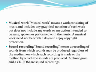  Musical work "Musical work" means a work consisting of
music and includes any graphical notation of such work
but does not include any words or any action intended to
be sung, spoken or performed with the music. A musical
work need not be written down to enjoy copyright
protection.
 Sound recording "Sound recording" means a recording of
sounds from which sounds may be produced regardless of
the medium on which such recording is made or the
method by which the sounds are produced. A phonogram
and a CD-ROM are sound recordings.
 
