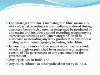  Cinematograph film "Cinematograph film" means any
work of visual recording on any medium produced through
a process from which a moving image may be produced by
any means and includes a sound recording accompanying
such visual recording and "cinematograph" shall be
construed as including any work produced by any process
analogous to cinematography including video films.
 Government work - "Government work" means a work
which is made or published by or under the direction or
control of The government or any department of the
government
 Any legislature in India, and
 Any court, tribunal or other judicial authority in India.
 