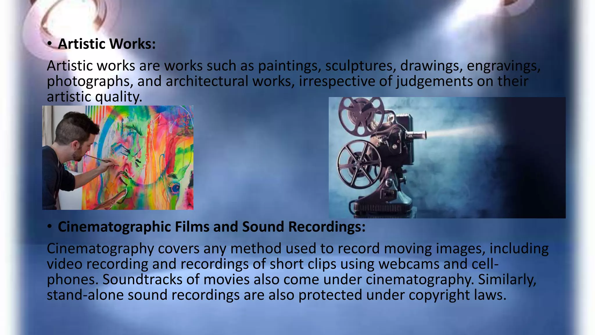 • Artistic Works:
Artistic works are works such as paintings, sculptures, drawings, engravings,
photographs, and architectural works, irrespective of judgements on their
artistic quality.
• Cinematographic Films and Sound Recordings:
Cinematography covers any method used to record moving images, including
video recording and recordings of short clips using webcams and cell-
phones. Soundtracks of movies also come under cinematography. Similarly,
stand-alone sound recordings are also protected under copyright laws.
 