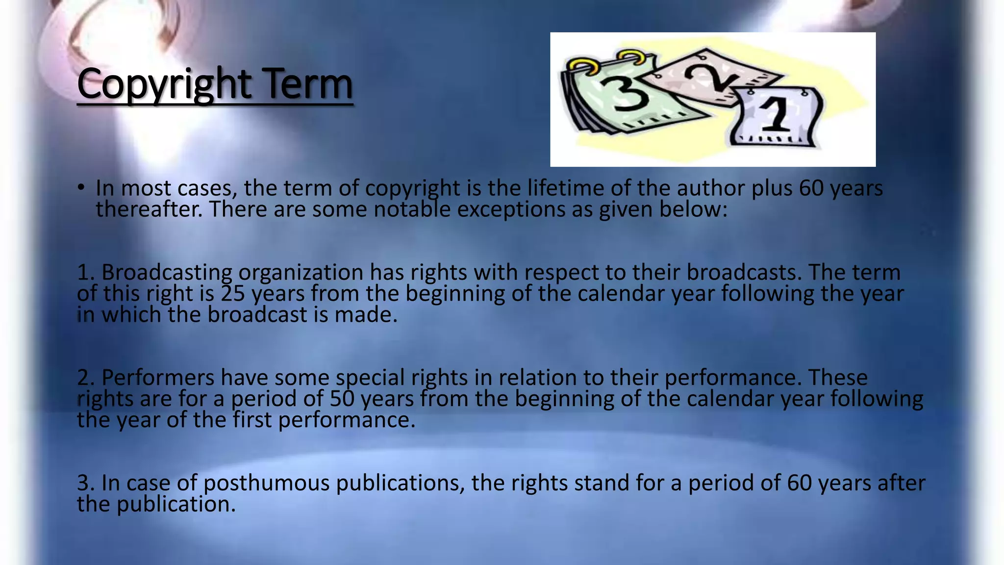Copyright Term
• In most cases, the term of copyright is the lifetime of the author plus 60 years
thereafter. There are some notable exceptions as given below:
1. Broadcasting organization has rights with respect to their broadcasts. The term
of this right is 25 years from the beginning of the calendar year following the year
in which the broadcast is made.
2. Performers have some special rights in relation to their performance. These
rights are for a period of 50 years from the beginning of the calendar year following
the year of the first performance.
3. In case of posthumous publications, the rights stand for a period of 60 years after
the publication.
 