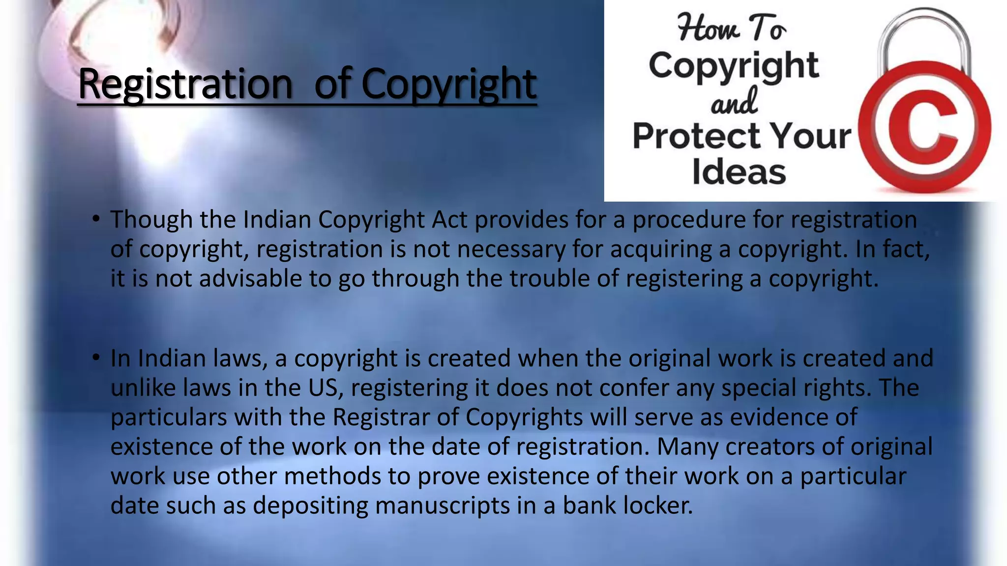 Registration of Copyright
• Though the Indian Copyright Act provides for a procedure for registration
of copyright, registration is not necessary for acquiring a copyright. In fact,
it is not advisable to go through the trouble of registering a copyright.
• In Indian laws, a copyright is created when the original work is created and
unlike laws in the US, registering it does not confer any special rights. The
particulars with the Registrar of Copyrights will serve as evidence of
existence of the work on the date of registration. Many creators of original
work use other methods to prove existence of their work on a particular
date such as depositing manuscripts in a bank locker.
 