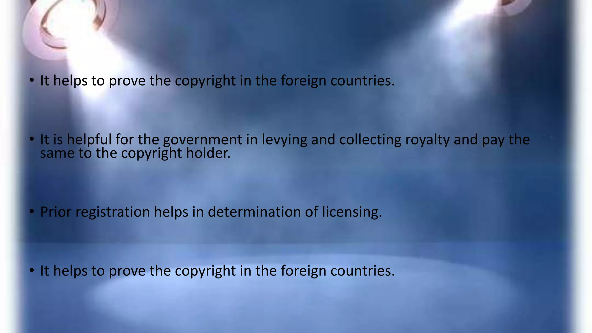 • It helps to prove the copyright in the foreign countries.
• It is helpful for the government in levying and collecting royalty and pay the
same to the copyright holder.
• Prior registration helps in determination of licensing.
• It helps to prove the copyright in the foreign countries.
 