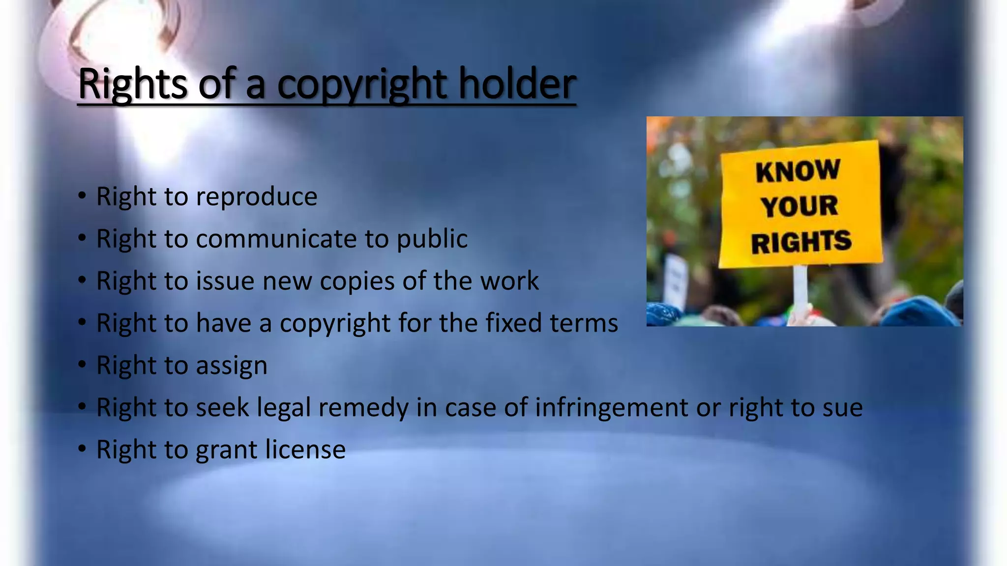 Rights of a copyright holder
• Right to reproduce
• Right to communicate to public
• Right to issue new copies of the work
• Right to have a copyright for the fixed terms
• Right to assign
• Right to seek legal remedy in case of infringement or right to sue
• Right to grant license
 