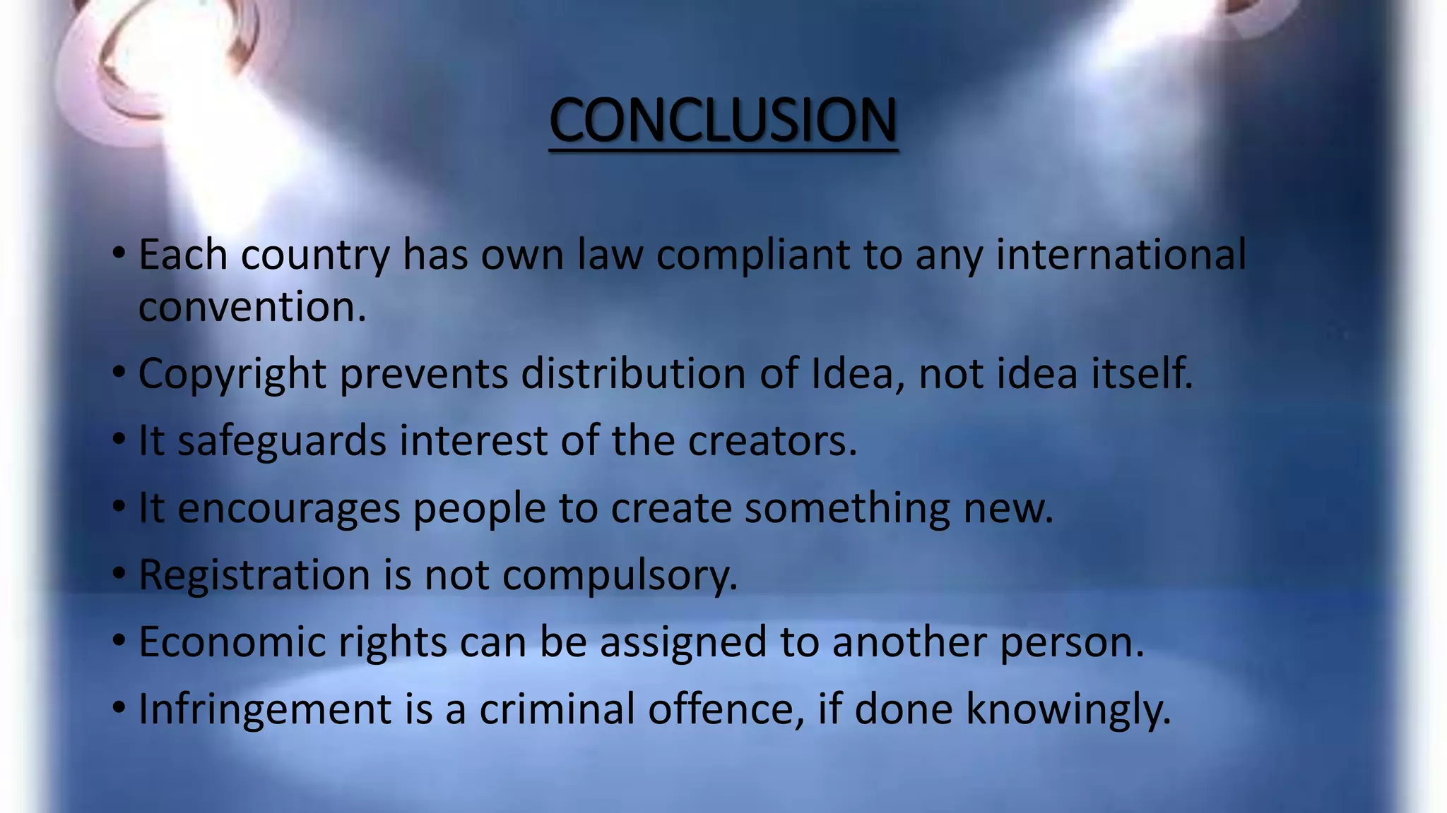CONCLUSION
• Each country has own law compliant to any international
convention.
• Copyright prevents distribution of Idea, not idea itself.
• It safeguards interest of the creators.
• It encourages people to create something new.
• Registration is not compulsory.
• Economic rights can be assigned to another person.
• Infringement is a criminal offence, if done knowingly.
 