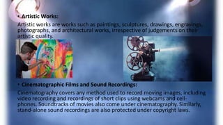 • Artistic Works:
Artistic works are works such as paintings, sculptures, drawings, engravings,
photographs, and architectural works, irrespective of judgements on their
artistic quality.
• Cinematographic Films and Sound Recordings:
Cinematography covers any method used to record moving images, including
video recording and recordings of short clips using webcams and cell-
phones. Soundtracks of movies also come under cinematography. Similarly,
stand-alone sound recordings are also protected under copyright laws.
 