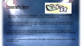 Copyright Term
• In most cases, the term of copyright is the lifetime of the author plus 60 years
thereafter. There are some notable exceptions as given below:
1. Broadcasting organization has rights with respect to their broadcasts. The term
of this right is 25 years from the beginning of the calendar year following the year
in which the broadcast is made.
2. Performers have some special rights in relation to their performance. These
rights are for a period of 50 years from the beginning of the calendar year following
the year of the first performance.
3. In case of posthumous publications, the rights stand for a period of 60 years after
the publication.
 