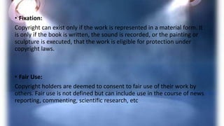 • Fixation:
Copyright can exist only if the work is represented in a material form. It
is only if the book is written, the sound is recorded, or the painting or
sculpture is executed, that the work is eligible for protection under
copyright laws.
• Fair Use:
Copyright holders are deemed to consent to fair use of their work by
others. Fair use is not defined but can include use in the course of news
reporting, commenting, scientific research, etc
 
