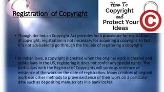Registration of Copyright
• Though the Indian Copyright Act provides for a procedure for registration
of copyright, registration is not necessary for acquiring a copyright. In fact,
it is not advisable to go through the trouble of registering a copyright.
• In Indian laws, a copyright is created when the original work is created and
unlike laws in the US, registering it does not confer any special rights. The
particulars with the Registrar of Copyrights will serve as evidence of
existence of the work on the date of registration. Many creators of original
work use other methods to prove existence of their work on a particular
date such as depositing manuscripts in a bank locker.
 