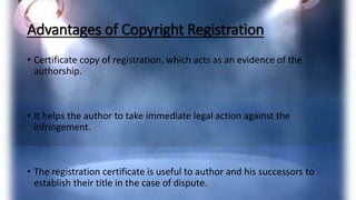 Advantages of Copyright Registration
• Certificate copy of registration, which acts as an evidence of the
authorship.
• It helps the author to take immediate legal action against the
infringement.
• The registration certificate is useful to author and his successors to
establish their title in the case of dispute.
 