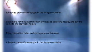 • It helps to prove the copyright in the foreign countries.
• It is helpful for the government in levying and collecting royalty and pay the
same to the copyright holder.
• Prior registration helps in determination of licensing.
• It helps to prove the copyright in the foreign countries.
 