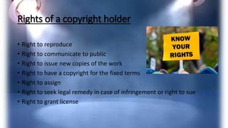 Rights of a copyright holder
• Right to reproduce
• Right to communicate to public
• Right to issue new copies of the work
• Right to have a copyright for the fixed terms
• Right to assign
• Right to seek legal remedy in case of infringement or right to sue
• Right to grant license
 