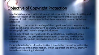 Objective of Copyright Protection
• Intellectual creations in literature and art represent the subject-matter and
protective-object of the copyright law irrespective of their value or
purpose. A main requirement is that these creations have an individual
character.
• According to the current standing of the cognition of arts there are no
exact benchmarks for a stringent boundary between the creations eligible
for copyright and those in the public domain.
• In the extent that copyright seeks the protection of qualified human
communication, the precise communication situations, in which the
objects meet the public have to be analysed in addition to the actual
creation.
• Especially in today’s cultural activities it is only the context, or rather the
circumstances of the presentation, which separates the trivial, ordinary
from the outstanding individual.
 
