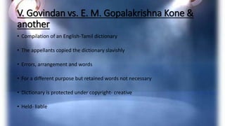 V. Govindan vs. E. M. Gopalakrishna Kone &
another
• Compilation of an English-Tamil dictionary
• The appellants copied the dictionary slavishly
• Errors, arrangement and words
• For a different purpose but retained words not necessary
• Dictionary is protected under copyright- creative
• Held- liable
 