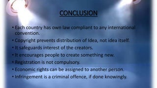 CONCLUSION
• Each country has own law compliant to any international
convention.
• Copyright prevents distribution of Idea, not idea itself.
• It safeguards interest of the creators.
• It encourages people to create something new.
• Registration is not compulsory.
• Economic rights can be assigned to another person.
• Infringement is a criminal offence, if done knowingly.
 