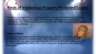 Kinds of Intellectual Property Protected(Scope)
• Modern copyright laws serve to protect a variety of intellectual property
ranging from songs and jingles to computer software and proprietary
databases. The intellectual property protected under copyright laws can be
classified as follows:
• Literary Works:
These cover published works including books, articles, journals, and
periodicals, as well as manuscripts. Even adaptations, translations, and
abridgements are taken as original works and are protected under copyright
law. Very importantly, these also cover computer programs and computer
databases.
 