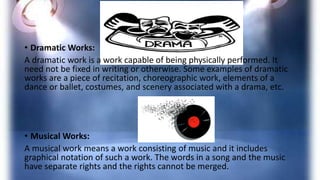 • Dramatic Works:
A dramatic work is a work capable of being physically performed. It
need not be fixed in writing or otherwise. Some examples of dramatic
works are a piece of recitation, choreographic work, elements of a
dance or ballet, costumes, and scenery associated with a drama, etc.
• Musical Works:
A musical work means a work consisting of music and it includes
graphical notation of such a work. The words in a song and the music
have separate rights and the rights cannot be merged.
 