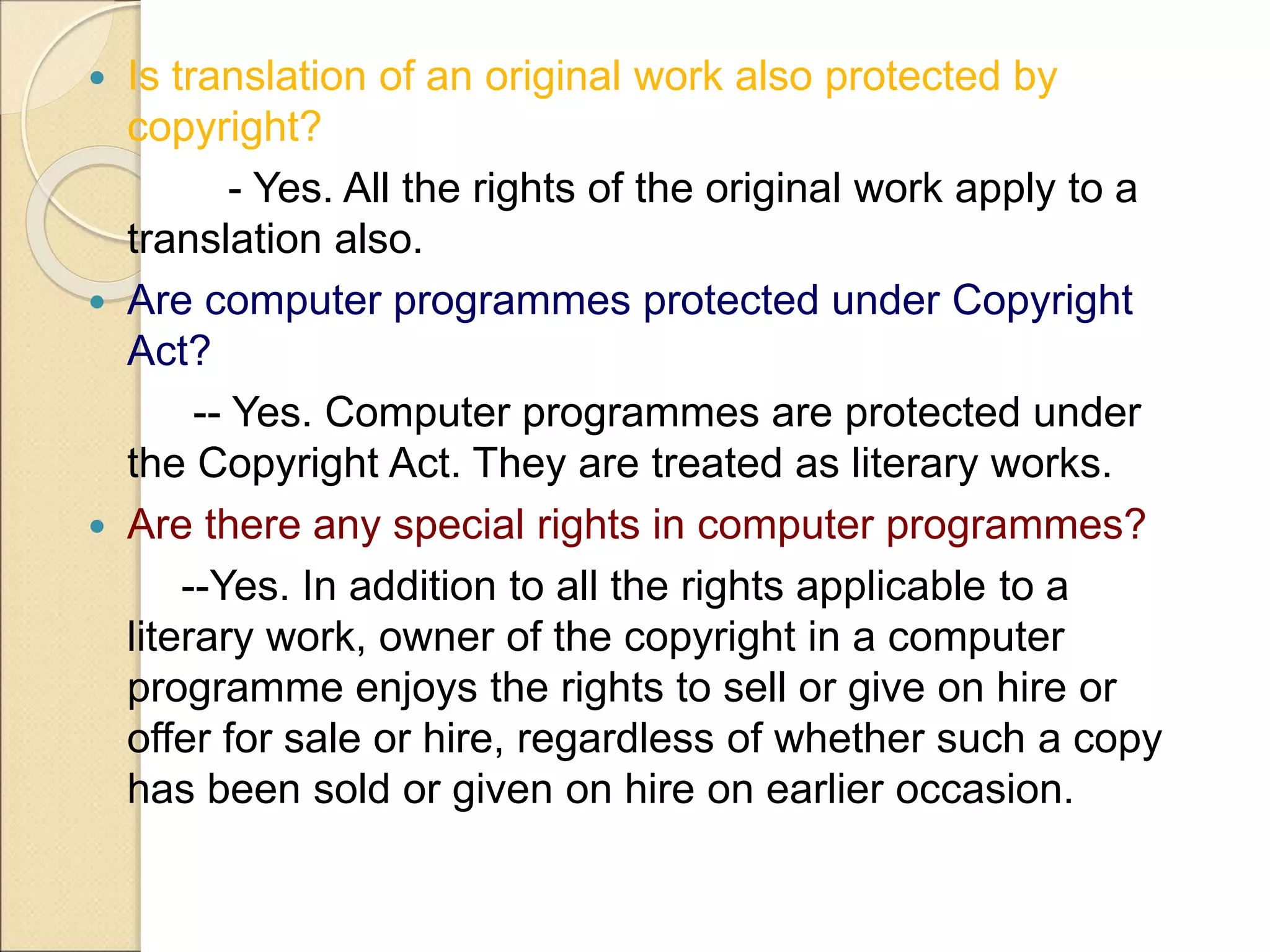  Is translation of an original work also protected by
copyright?
- Yes. All the rights of the original work apply to a
translation also.
 Are computer programmes protected under Copyright
Act?
-- Yes. Computer programmes are protected under
the Copyright Act. They are treated as literary works.
 Are there any special rights in computer programmes?
--Yes. In addition to all the rights applicable to a
literary work, owner of the copyright in a computer
programme enjoys the rights to sell or give on hire or
offer for sale or hire, regardless of whether such a copy
has been sold or given on hire on earlier occasion.
 