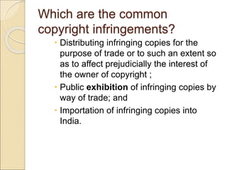 Which are the common
copyright infringements?
 Distributing infringing copies for the
purpose of trade or to such an extent so
as to affect prejudicially the interest of
the owner of copyright ;
 Public exhibition of infringing copies by
way of trade; and
 Importation of infringing copies into
India.
 