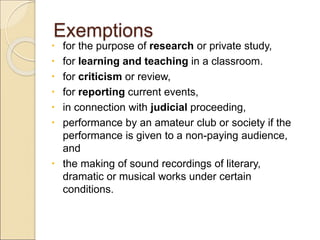Exemptions
 for the purpose of research or private study,
 for learning and teaching in a classroom.
 for criticism or review,
 for reporting current events,
 in connection with judicial proceeding,
 performance by an amateur club or society if the
performance is given to a non-paying audience,
and
 the making of sound recordings of literary,
dramatic or musical works under certain
conditions.
 