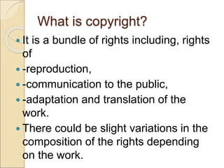 What is copyright?
 It is a bundle of rights including, rights
of
 -reproduction,
 -communication to the public,
 -adaptation and translation of the
work.
 There could be slight variations in the
composition of the rights depending
on the work.
 