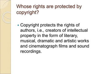 Whose rights are protected by
copyright?
 Copyright protects the rights of
authors, i.e., creators of intellectual
property in the form of literary,
musical, dramatic and artistic works
and cinematograph films and sound
recordings.
 