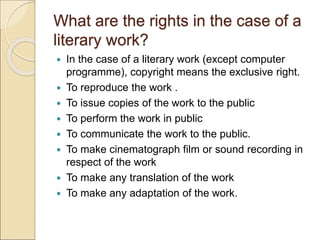 What are the rights in the case of a
literary work?
 In the case of a literary work (except computer
programme), copyright means the exclusive right.
 To reproduce the work .
 To issue copies of the work to the public
 To perform the work in public
 To communicate the work to the public.
 To make cinematograph film or sound recording in
respect of the work
 To make any translation of the work
 To make any adaptation of the work.
 