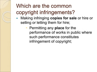 Which are the common
copyright infringements?
 Making infringing copies for sale or hire or
selling or letting them for hire;
 Permitting any place for the
performance of works in public where
such performance constitutes
infringement of copyright;
 