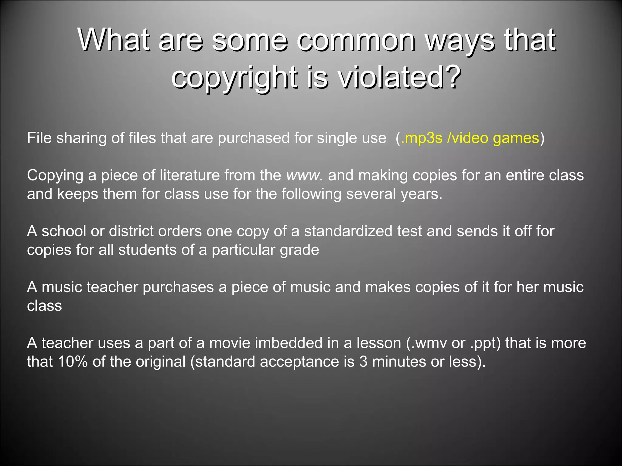 What are some common ways that copyright is violated? File sharing of files that are purchased for single use  ( .mp3s /video games ) Copying a piece of literature from the  www.  and making copies for an entire class and keeps them for class use for the following several years.  A school or district orders one copy of a standardized test and sends it off for copies for all students of a particular grade A music teacher purchases a piece of music and makes copies of it for her music class A teacher uses a part of a movie imbedded in a lesson (.wmv or .ppt) that is more that 10% of the original (standard acceptance is 3 minutes or less).  