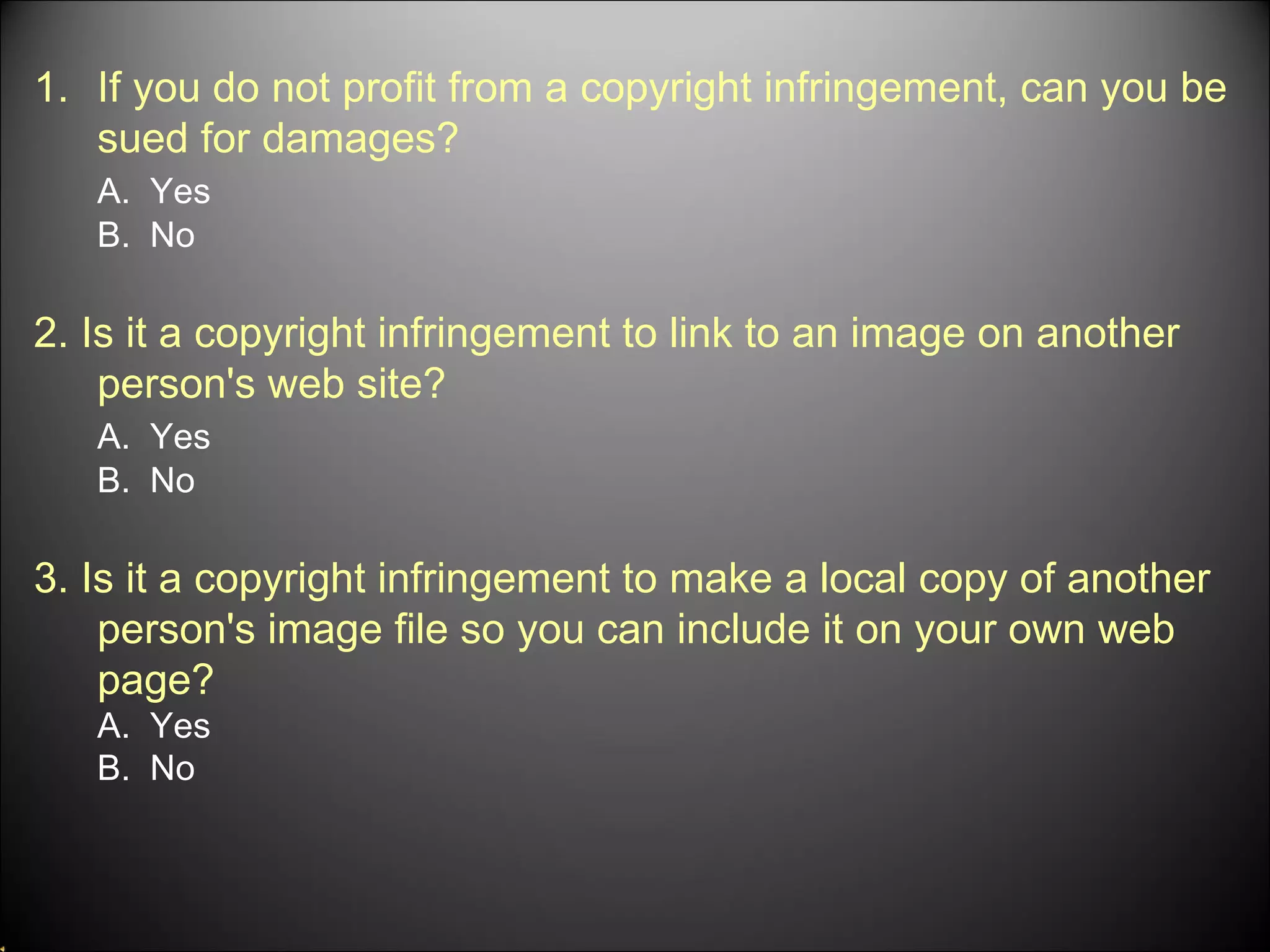 If you do not profit from a copyright infringement, can you be sued for damages? A.  Yes B.  No 2. Is it a copyright infringement to link to an image on another person's web site? A.  Yes B.  No 3. Is it a copyright infringement to make a local copy of another person's image file so you can include it on your own web page? A.  Yes B.  No 