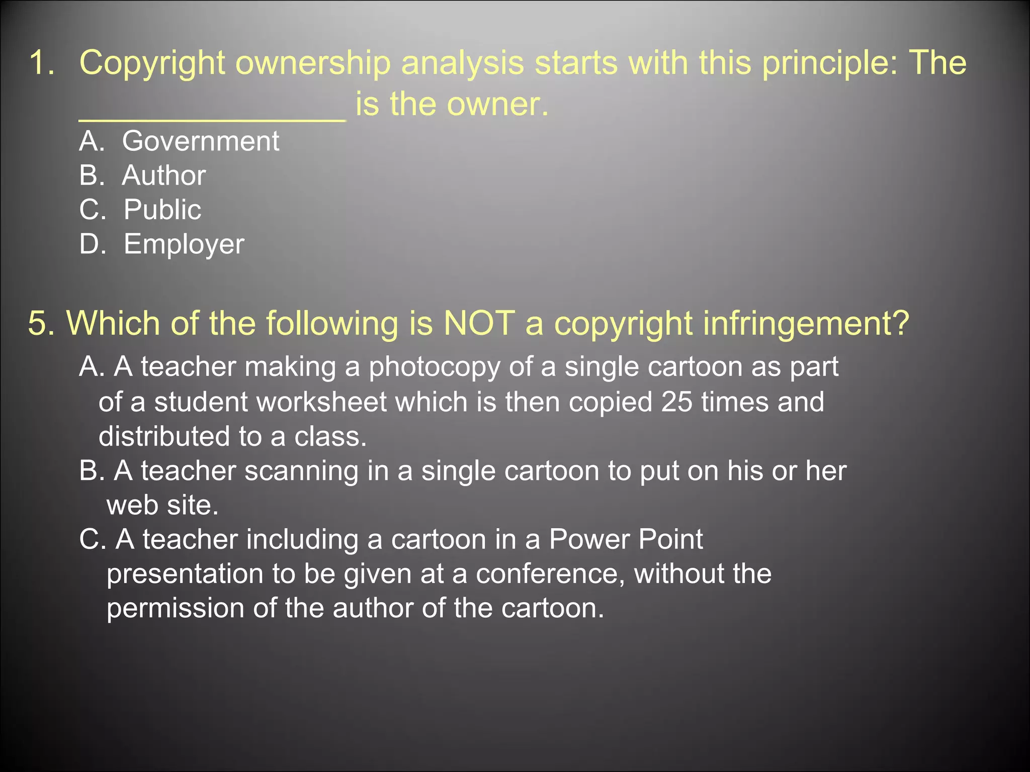 Copyright ownership analysis starts with this principle: The ______________ is the owner. A.  Government B.  Author C.  Public D.  Employer 5. Which of the following is NOT a copyright infringement?  A. A teacher making a photocopy of a single cartoon as part of a student worksheet which is then copied 25 times and distributed to a class. B. A teacher scanning in a single cartoon to put on his or her web site. C. A teacher including a cartoon in a Power Point  presentation to be given at a conference, without the  permission of the author of the cartoon. 