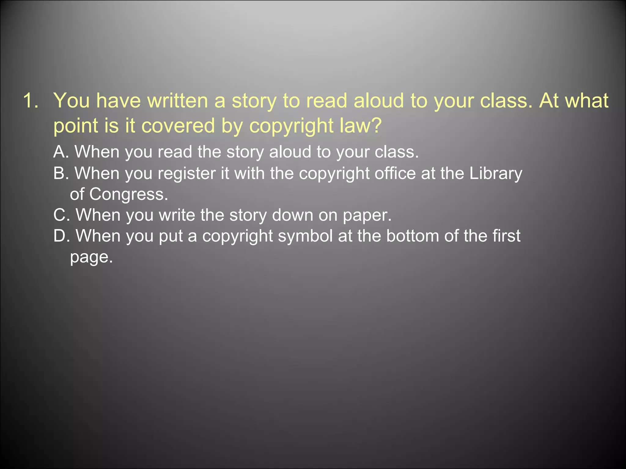 You have written a story to read aloud to your class. At what point is it covered by copyright law? A. When you read the story aloud to your class. B. When you register it with the copyright office at the Library of Congress. C. When you write the story down on paper. D. When you put a copyright symbol at the bottom of the first page.  
