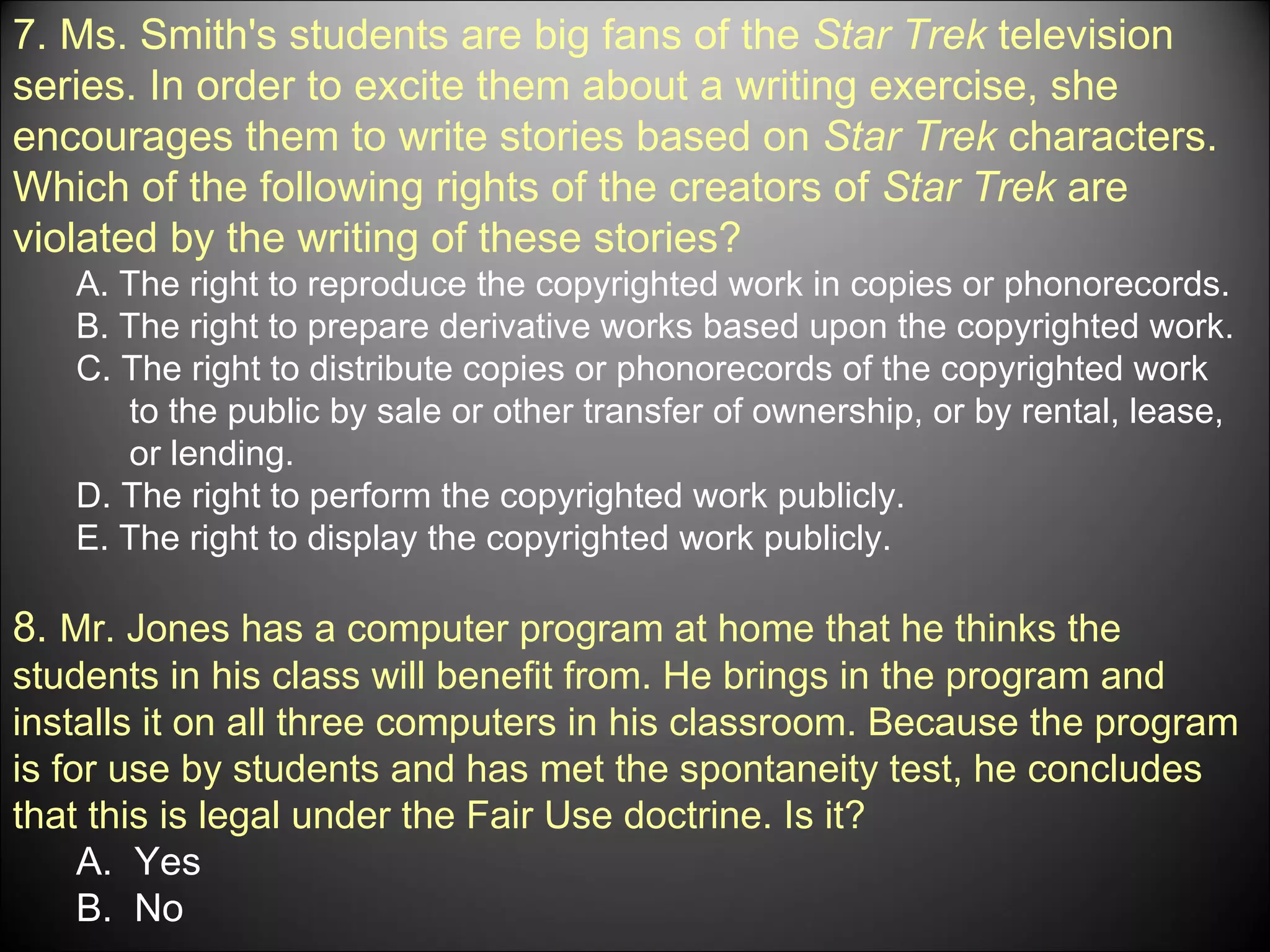 7. Ms. Smith's students are big fans of the  Star Trek  television series. In order to excite them about a writing exercise, she encourages them to write stories based on  Star Trek  characters. Which of the following rights of the creators of  Star Trek  are violated by the writing of these stories? A. The right to reproduce the copyrighted work in copies or phonorecords. B. The right to prepare derivative works based upon the copyrighted work. C. The right to distribute copies or phonorecords of the copyrighted work  to the public by sale or other transfer of ownership, or by rental, lease, or lending. D. The right to perform the copyrighted work publicly. E. The right to display the copyrighted work publicly. 8.  Mr. Jones has a computer program at home that he thinks the students in his class will benefit from. He brings in the program and installs it on all three computers in his classroom. Because the program is for use by students and has met the spontaneity test, he concludes that this is legal under the Fair Use doctrine. Is it? A.  Yes B.  No 