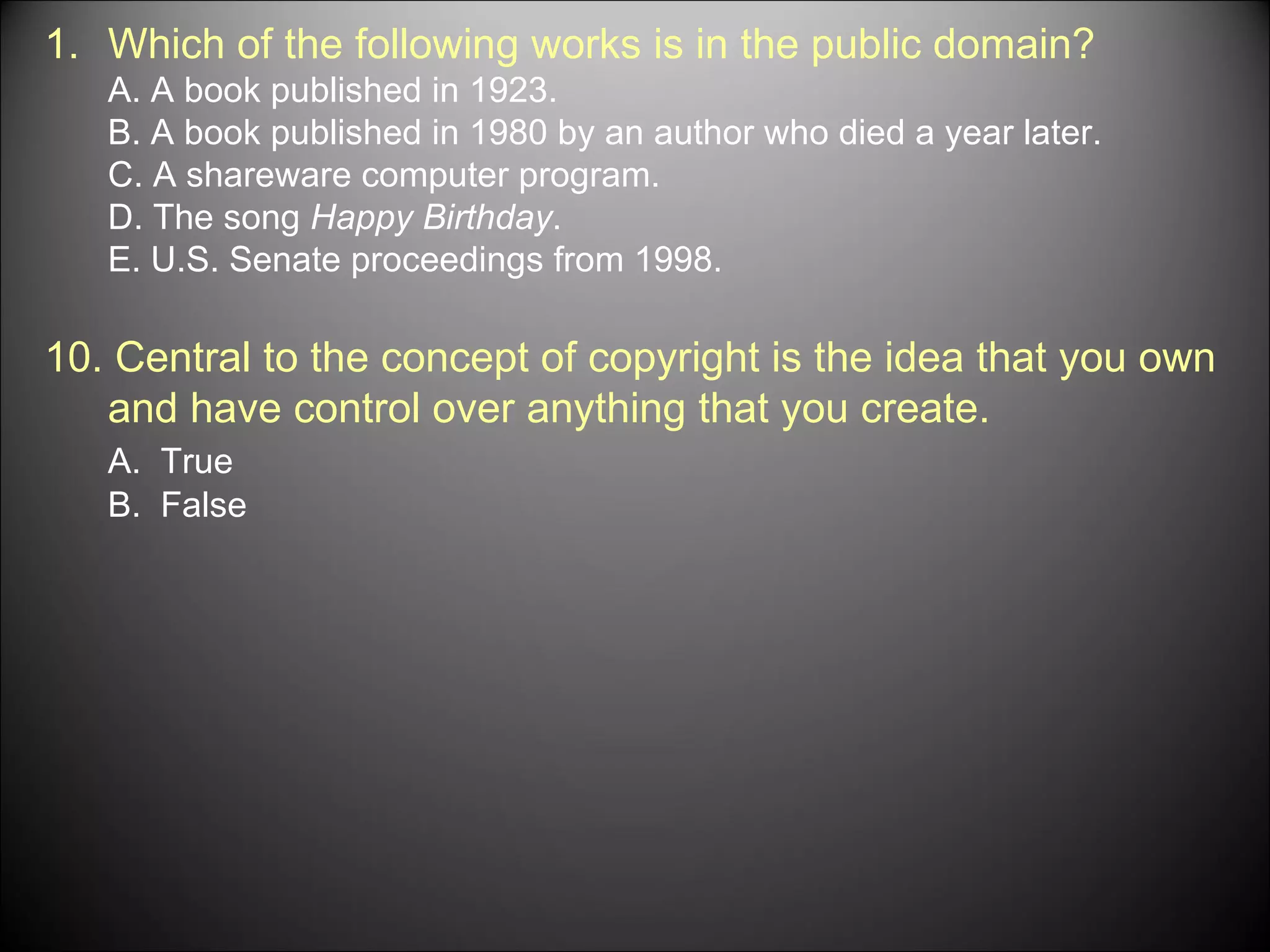Which of the following works is in the public domain? A. A book published in 1923. B. A book published in 1980 by an author who died a year later. C. A shareware computer program. D. The song  Happy Birthday . E. U.S. Senate proceedings from 1998. 10. Central to the concept of copyright is the idea that you own and have control over anything that you create. A.  True B.  False 