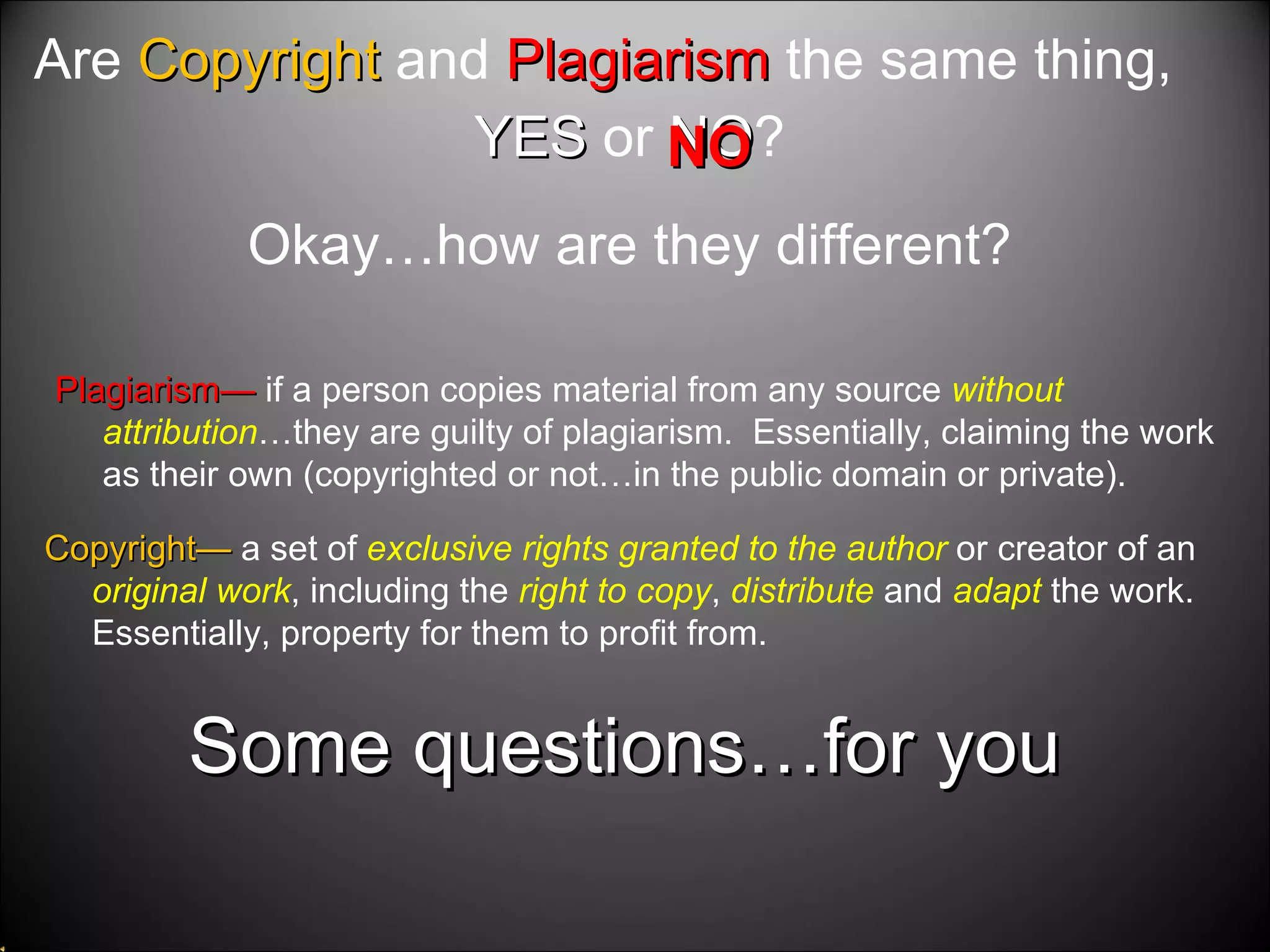 Some questions…for you Are  Copyright  and  Plagiarism  the same thing, YES  or  NO ? Okay…how are they different? Copyright—  a set of  exclusive rights granted to the author  or creator of an  original work , including the  right to copy ,  distribute  and  adapt  the work.  Essentially, property for them to profit from.  Plagiarism—  if a person copies material from any source  without attribution …they are guilty of plagiarism.  Essentially, claiming the work as their own (copyrighted or not…in the public domain or private).  NO 