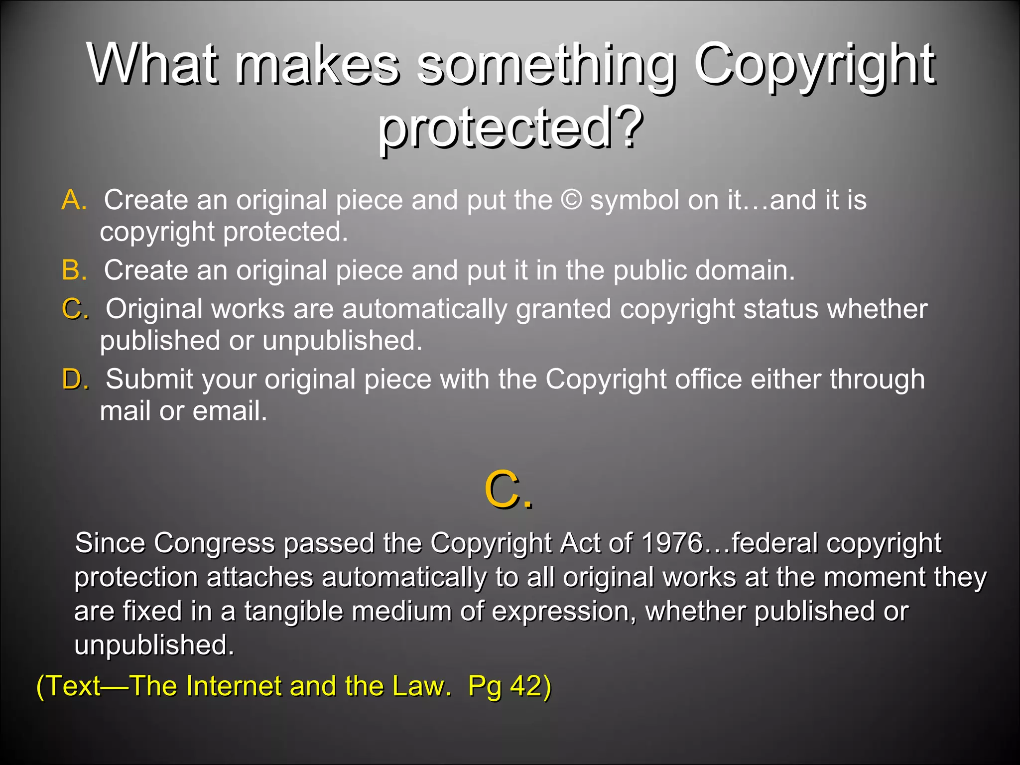 What makes something Copyright protected? A.  Create an original piece and put the © symbol on it…and it is copyright protected. B.  Create an original piece and put it in the public domain. C.  Original works are automatically granted copyright status whether published or unpublished. D.  Submit your original piece with the Copyright office either through mail or email.  C.  Since Congress passed the Copyright Act of 1976…federal copyright protection attaches automatically to all original works at the moment they are fixed in a tangible medium of expression, whether published or unpublished. (Text—The Internet and the Law.  Pg 42) 