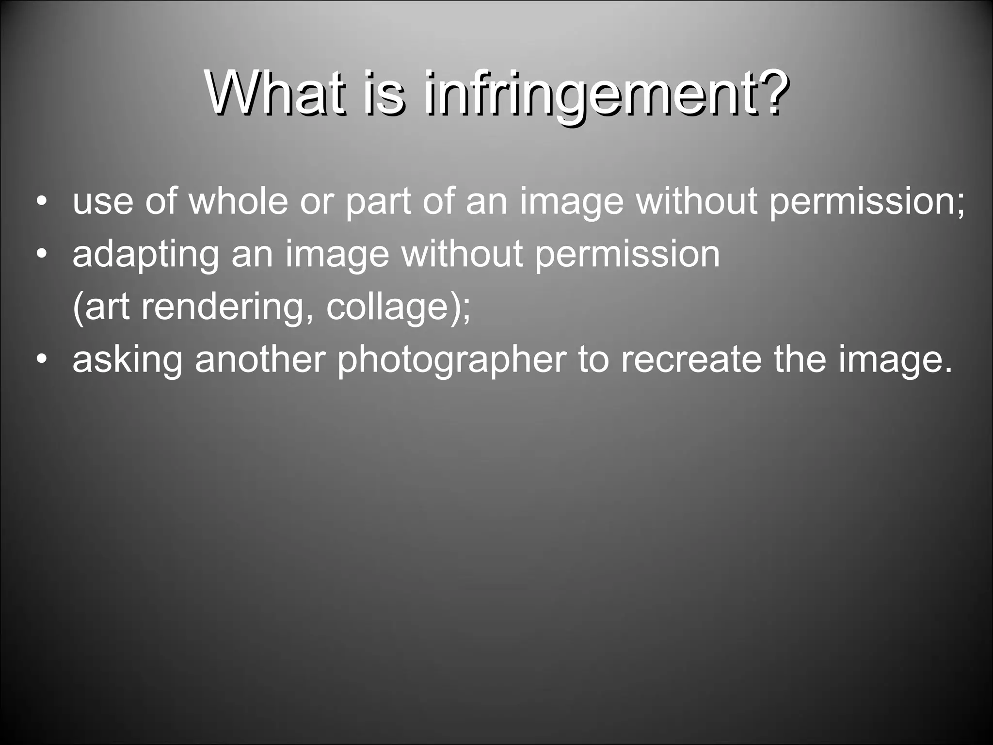 What is infringement? use of whole or part of an image without permission; adapting an image without permission (art rendering, collage); asking another photographer to recreate the image. 