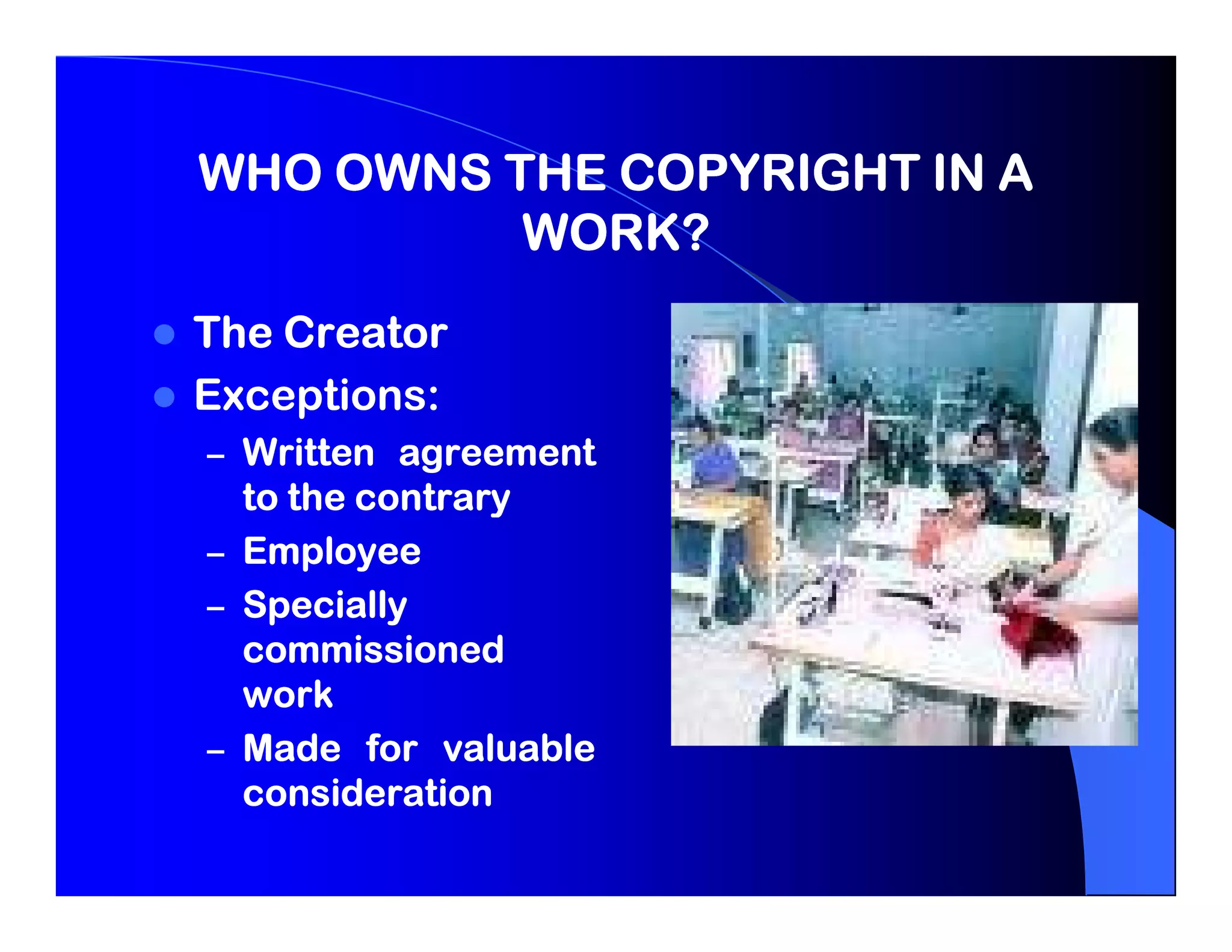 WHO OWNS THE COPYRIGHT IN A
          WORK?
The Creator
Exceptions:
Exceptions:
– Written agreement
  to the contrary
– Employee
– Specially
  commissioned
  work
– Made for valuable
  consideration
 