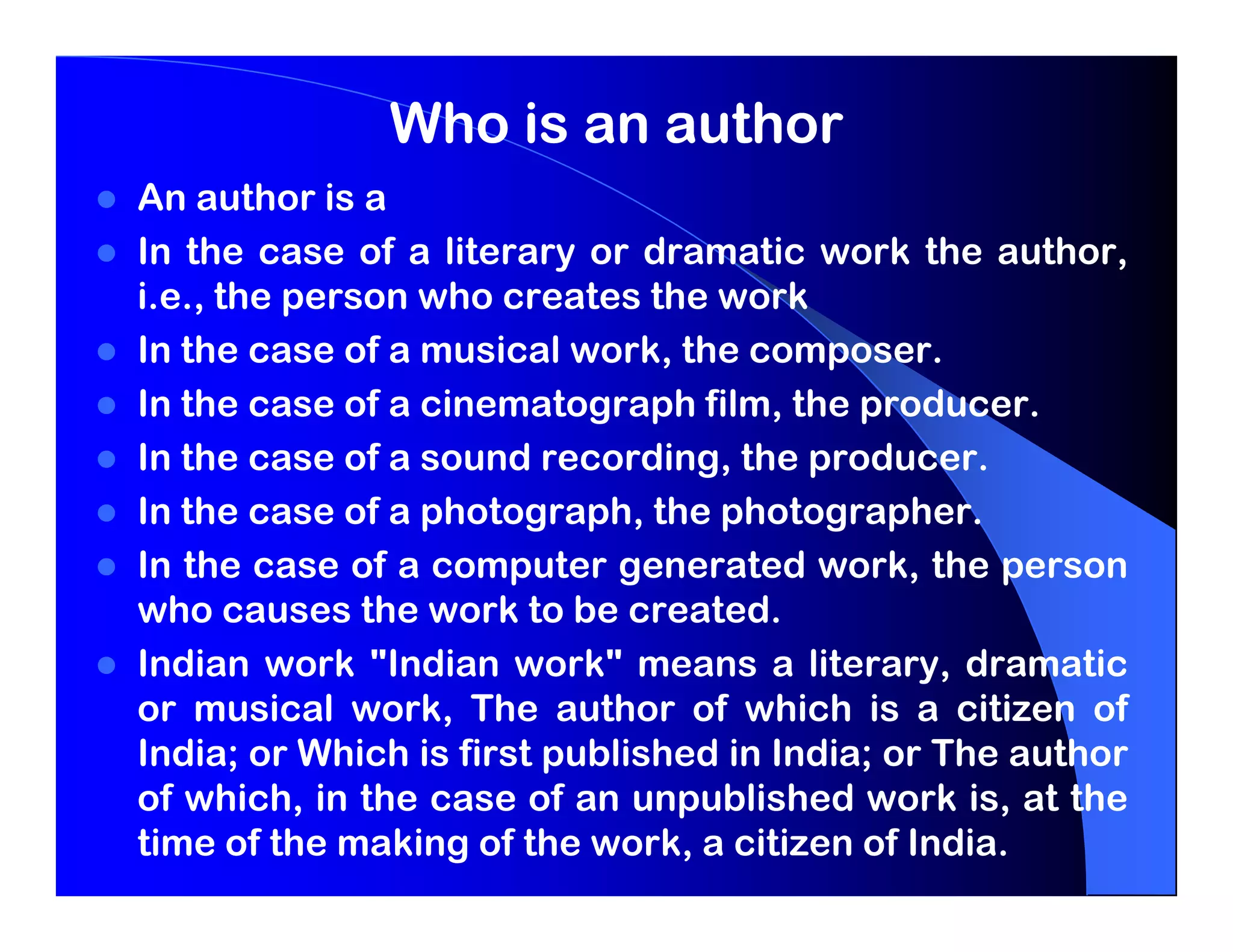 Who is an author
An author is a
In the case of a literary or dramatic work the author,
i.e., the person who creates the work
In the case of a musical work, the composer.
In the case of a cinematograph film, the producer.
In the case of a sound recording, the producer.
In the case of a photograph, the photographer.
In the case of a computer generated work, the person
who causes the work to be created.
Indian work "Indian work" means a literary, dramatic
or musical work, The author of which is a citizen of
India; or Which is first published in India; or The author
of which, in the case of an unpublished work is, at the
time of the making of the work, a citizen of India.
 