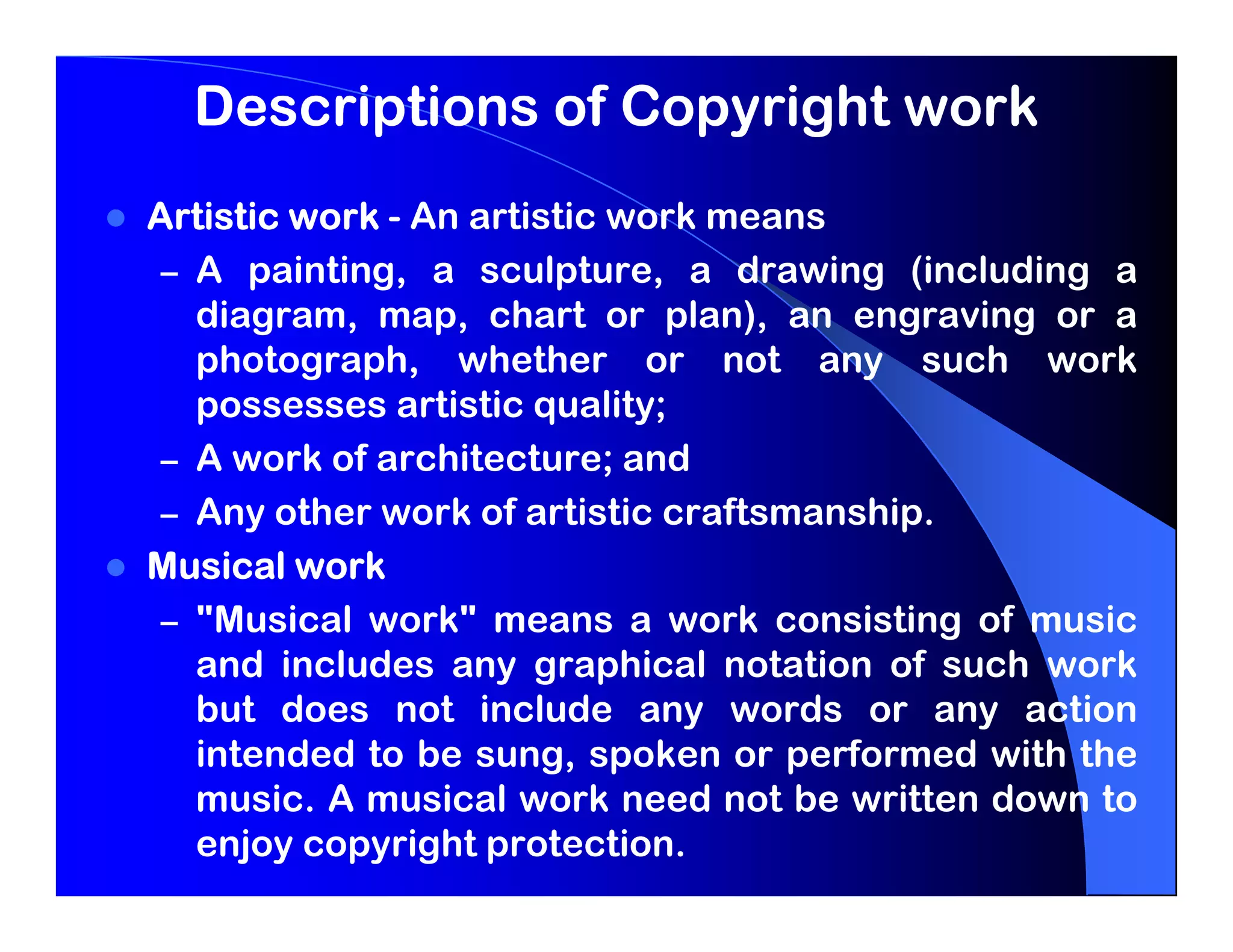 Descriptions of Copyright work
Artistic work - An artistic work means
 – A painting, a sculpture, a drawing (including a
   diagram, map, chart or plan), an engraving or a
   photograph, whether or not any such work
   possesses artistic quality;
 – A work of architecture; and
 – Any other work of artistic craftsmanship.
Musical work
 – "Musical work" means a work consisting of music
   and includes any graphical notation of such work
   but does not include any words or any action
   intended to be sung, spoken or performed with the
   music. A musical work need not be written down to
   enjoy copyright protection.
 