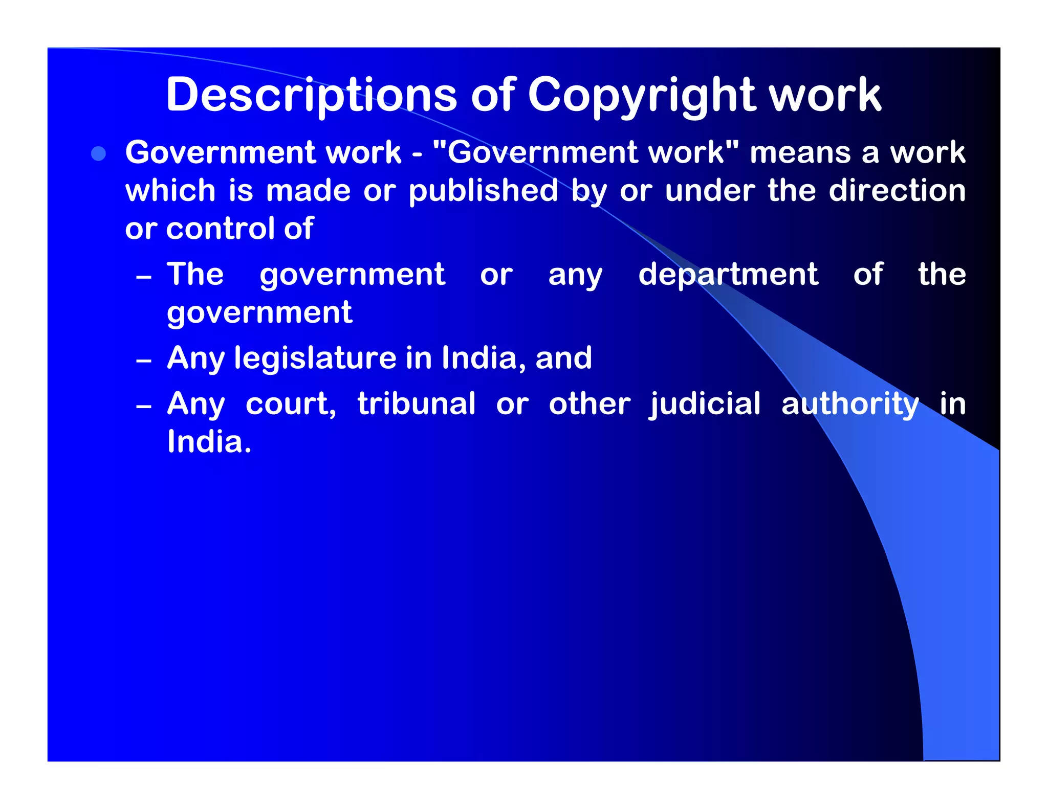 Descriptions of Copyright work
Government work - "Government work" means a work
which is made or published by or under the direction
or control of
 – The government or any department of the
   government
 – Any legislature in India, and
 – Any court, tribunal or other judicial authority in
   India.
 