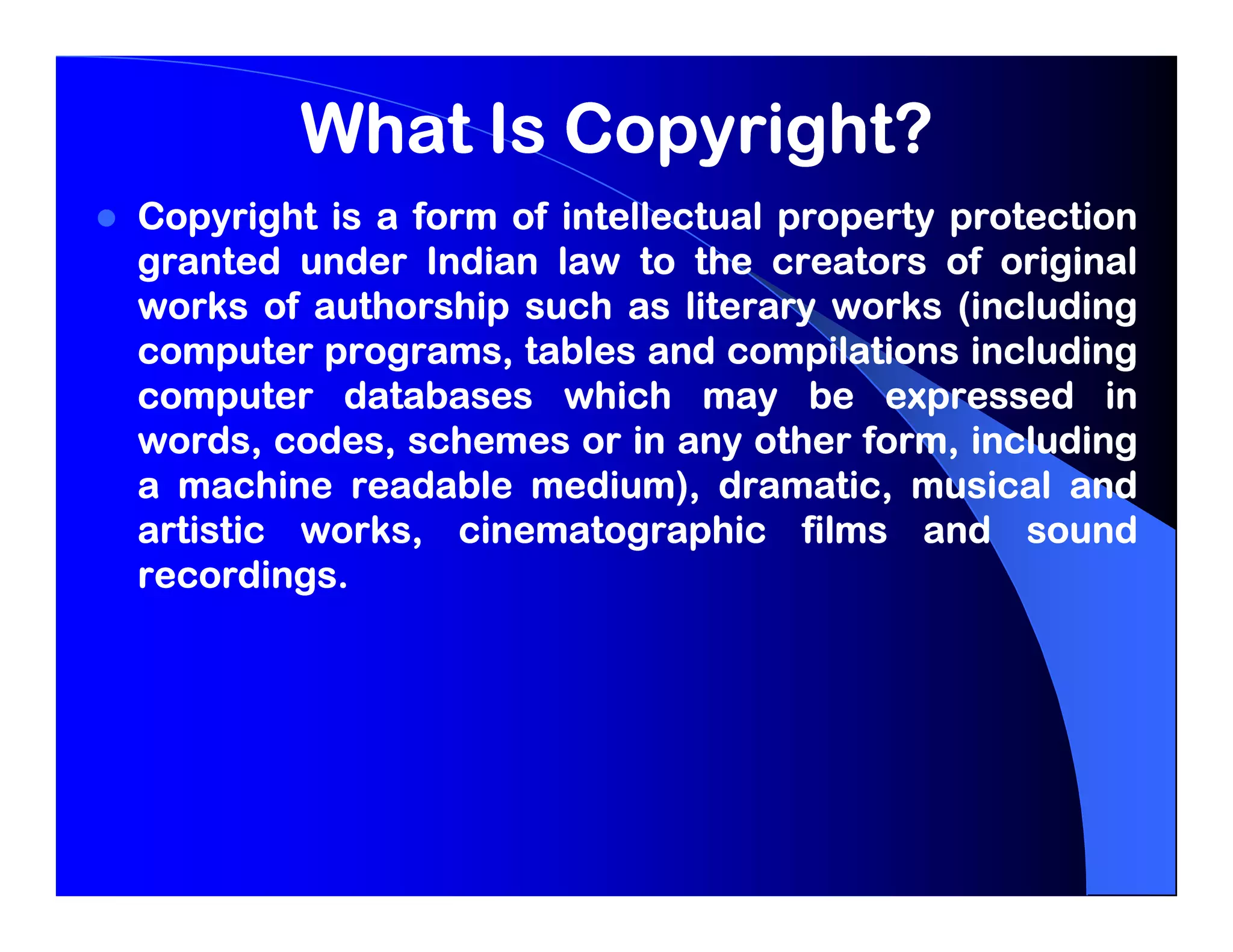 What Is Copyright?
Copyright is a form of intellectual property protection
granted under Indian law to the creators of original
works of authorship such as literary works (including
computer programs, tables and compilations including
computer databases which may be expressed in
words, codes, schemes or in any other form, including
a machine readable medium), dramatic, musical and
artistic works, cinematographic films and sound
recordings.
recordings.
 