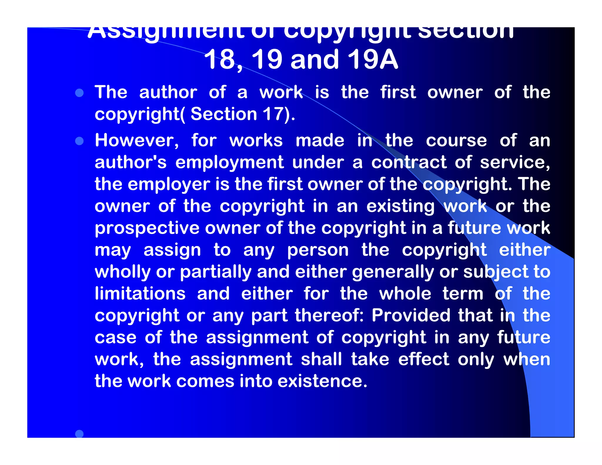 Assignment of copyright section
       18, 19 and 19A
The author of a work is the first owner of the
copyright( Section 17).
However, for works made in the course of an
author's employment under a contract of service,
the employer is the first owner of the copyright. The
owner of the copyright in an existing work or the
prospective owner of the copyright in a future work
may assign to any person the copyright either
wholly or partially and either generally or subject to
limitations and either for the whole term of the
copyright or any part thereof: Provided that in the
case of the assignment of copyright in any future
work, the assignment shall take effect only when
the work comes into existence.
 
