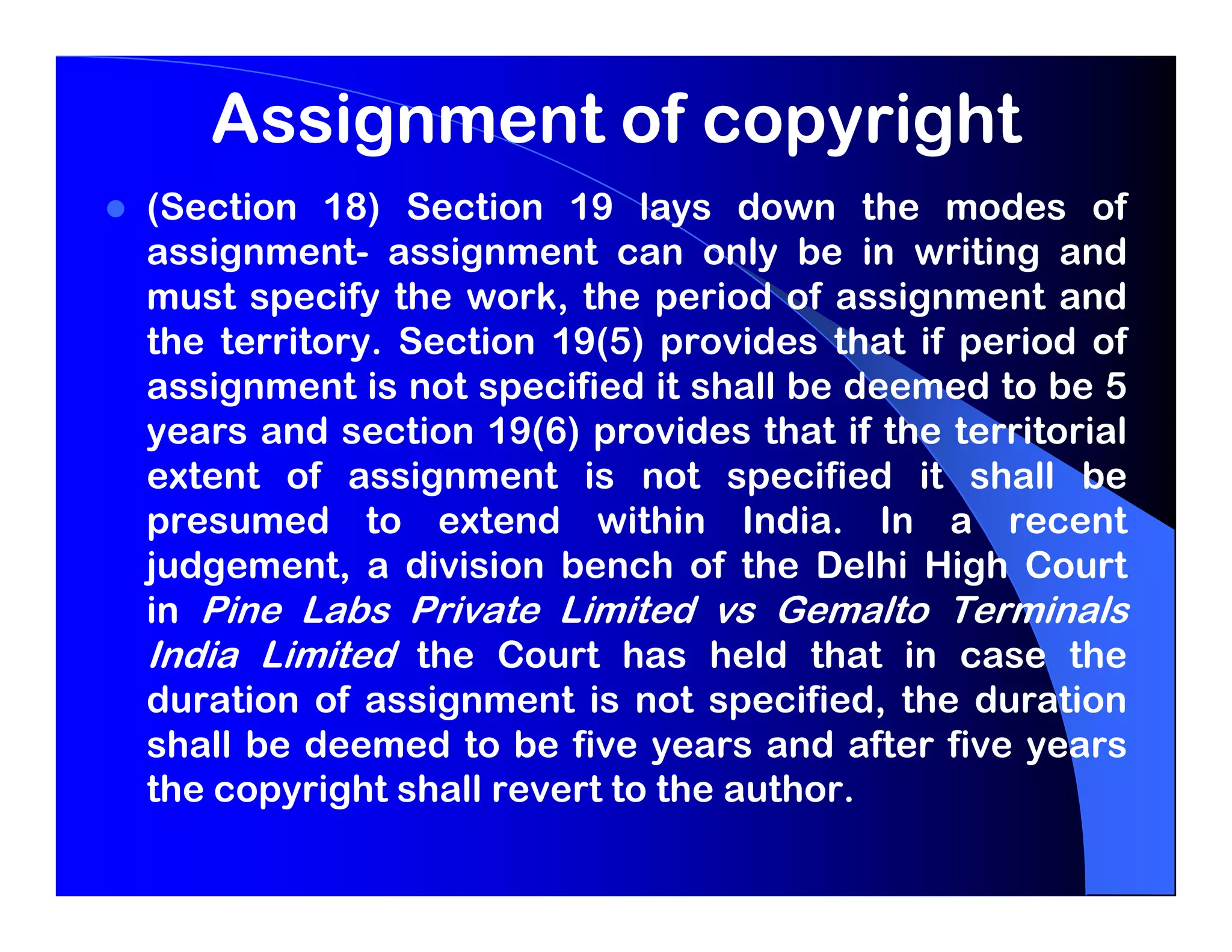 Assignment of copyright
(Section 18) Section 19 lays down the modes of
assignment- assignment can only be in writing and
must specify the work, the period of assignment and
the territory. Section 19(5) provides that if period of
assignment is not specified it shall be deemed to be 5
years and section 19(6) provides that if the territorial
extent of assignment is not specified it shall be
presumed to extend within India. In a recent
judgement, a division bench of the Delhi High Court
in Pine Labs Private Limited vs Gemalto Terminals
India Limited the Court has held that in case the
duration of assignment is not specified, the duration
shall be deemed to be five years and after five years
the copyright shall revert to the author.
 